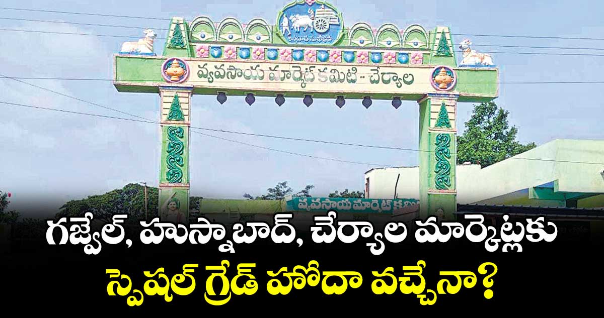 గజ్వేల్, హుస్నాబాద్, చేర్యాల మార్కెట్లకు.. స్పెషల్ గ్రేడ్ హోదా వచ్చేనా?