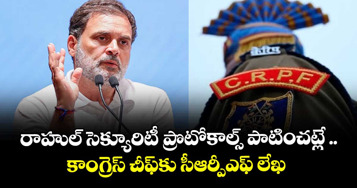 రాహుల్ సెక్యూరిటీ ప్రొటోకాల్స్ పాటించట్లే ..కాంగ్రెస్ చీఫ్ కు సీఆర్పీఎఫ్ లేఖ