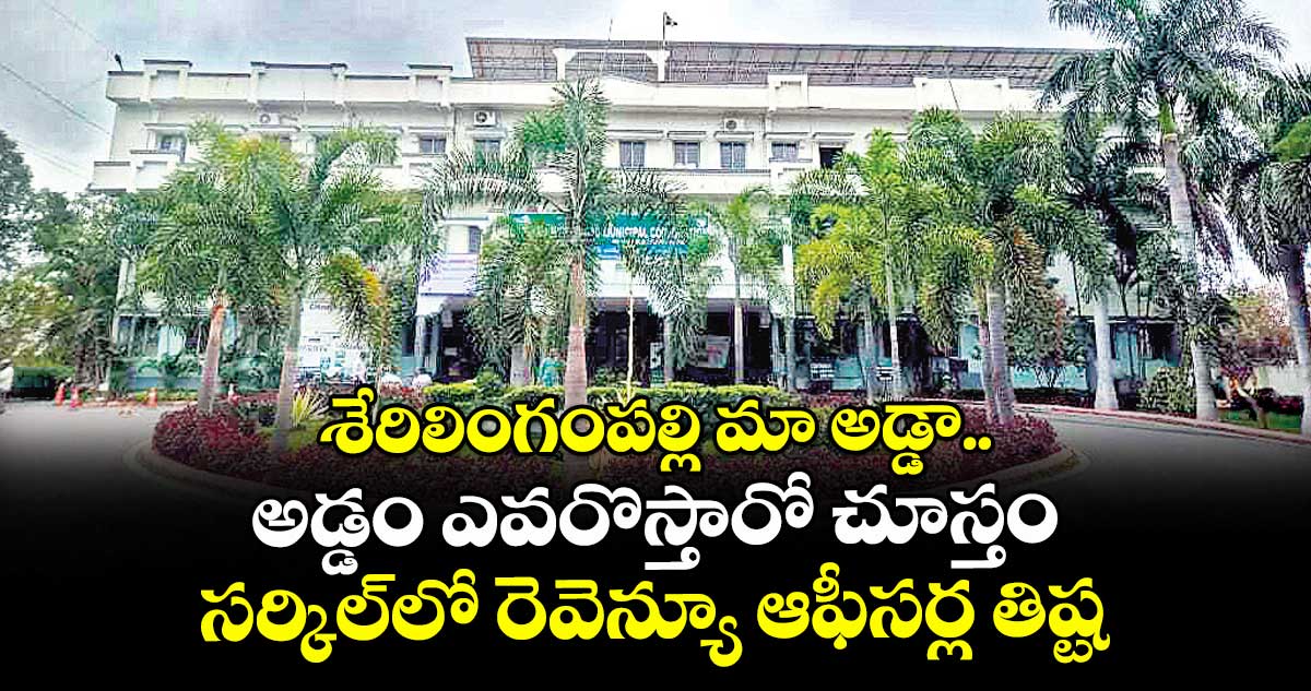 శేరిలింగంపల్లి మా అడ్డా.. అడ్డం ఎవరొస్తారో చూస్తం.. సర్కిల్లో రెవెన్యూ ఆఫీసర్ల తిష్ట