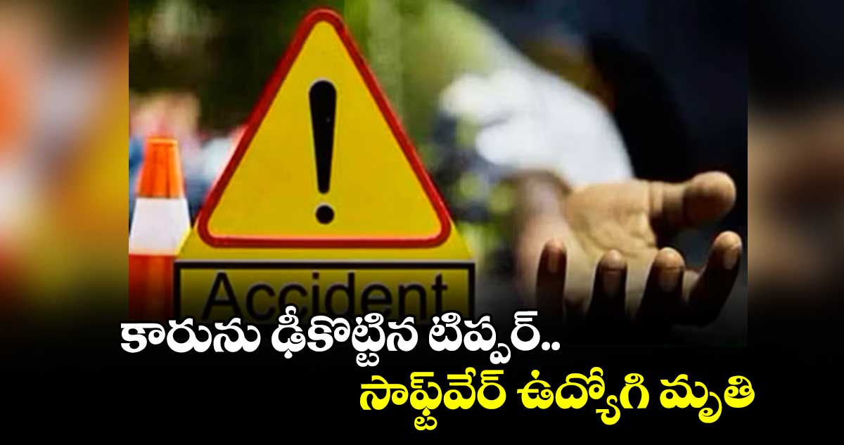 కారును ఢీకొట్టిన టిప్పర్.. సాఫ్ట్వేర్ ఉద్యోగి మృతి