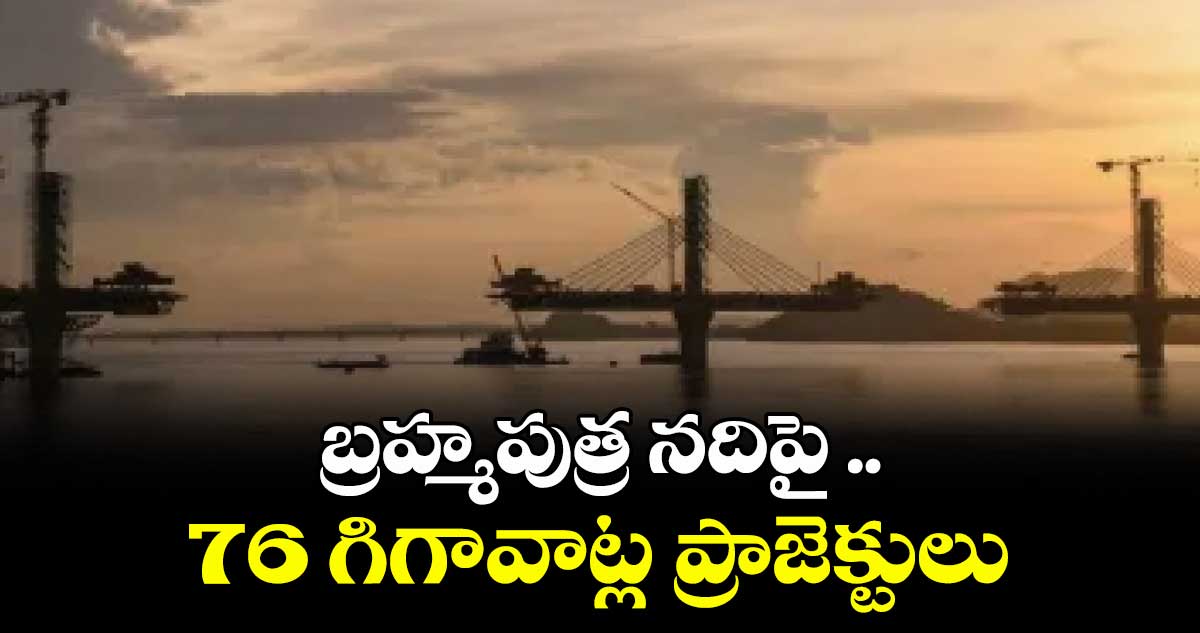 బ్రహ్మపుత్ర నదిపై ..76 గిగావాట్ల ప్రాజెక్టులు