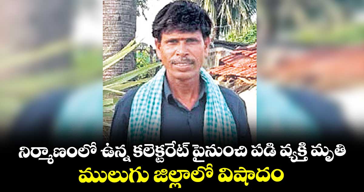 నిర్మాణంలో ఉన్న కలెక్టరేట్ పైనుంచి పడి వ్యక్తి మృతి ..ములుగు జిల్లాలో విషాదం