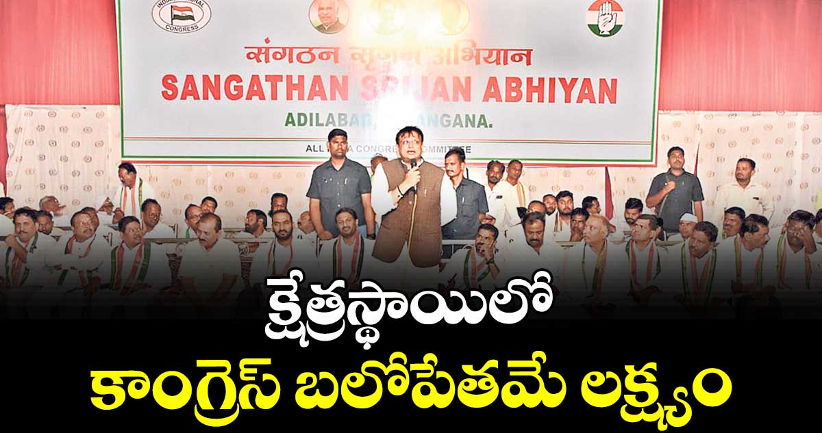 క్షేత్రస్థాయిలో కాంగ్రెస్ బలోపేతమే లక్ష్యం