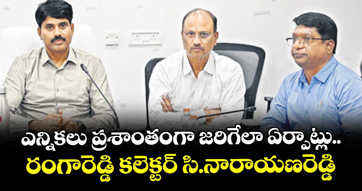 ఎన్నికలు ప్రశాంతంగా జరిగేలా ఏర్పాట్లు..రంగారెడ్డి కలెక్టర్ సి.నారాయణరెడ్డి