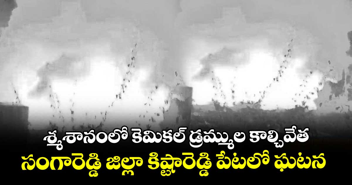 శ్మశానంలో కెమికల్ డ్రమ్ముల కాల్చివేత...సంగారెడ్డి జిల్లా కిష్టారెడ్డి పేటలో ఘటన
