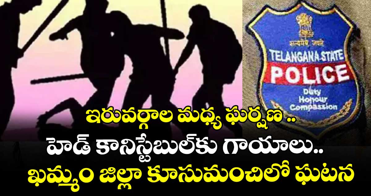 ఇరువర్గాల మధ్య ఘర్షణ ..హెడ్ కానిస్టేబుల్ కు గాయాలు.. ఖమ్మం జిల్లా కూసుమంచిలో ఘటన