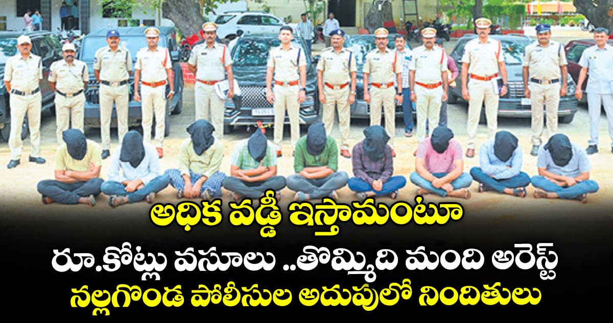 అధిక వడ్డీ ఇస్తామంటూ రూ.కోట్లు వసూలు ..తొమ్మిది మంది అరెస్ట్.. నల్లగొండ పోలీసుల అదుపులో నిందితులు