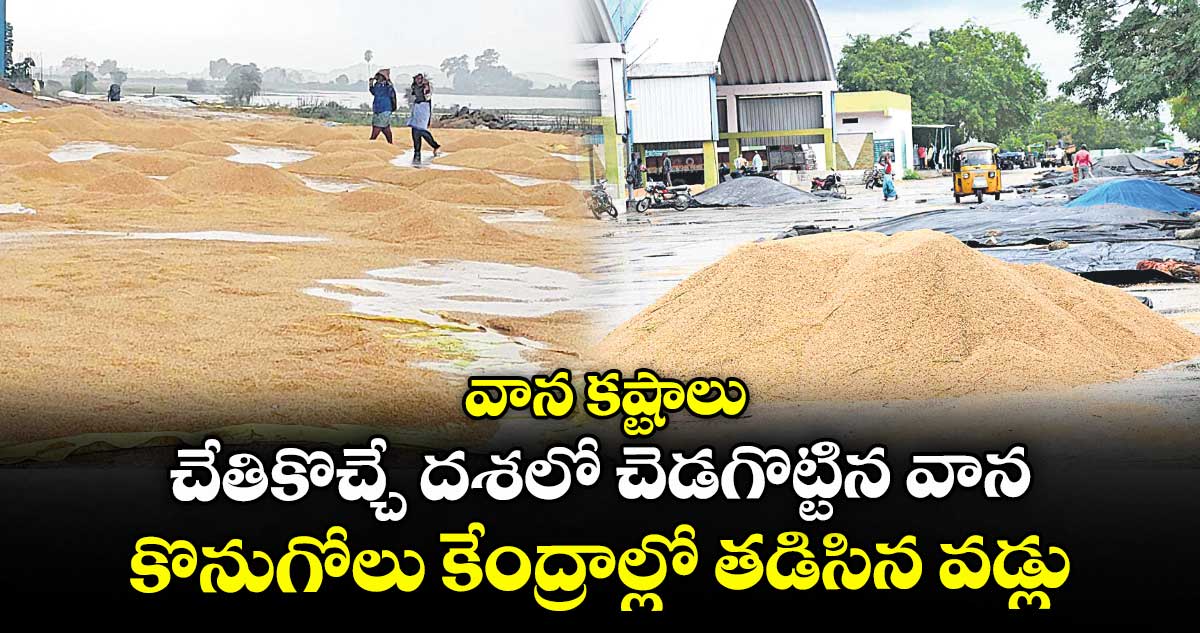 వాన కష్టాలు : చేతికొచ్చే దశలో చెడగొట్టిన వాన ..కొనుగోలు కేంద్రాల్లో తడిసిన వడ్లు
