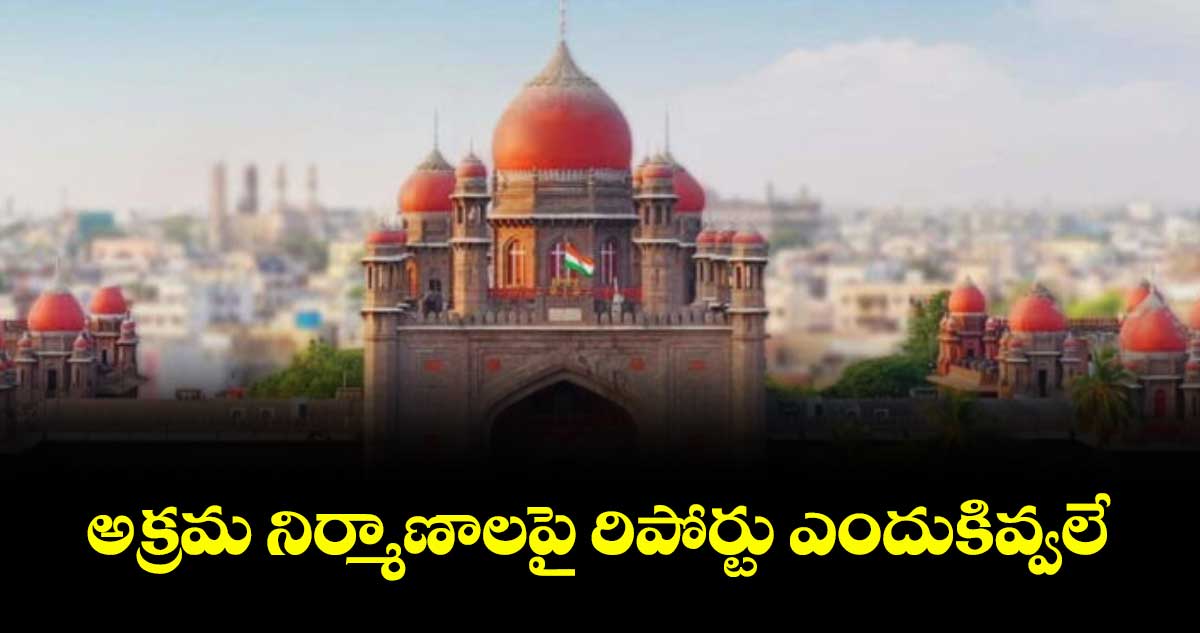 అక్రమ నిర్మాణాలపై రిపోర్టు ఎందుకివ్వలే