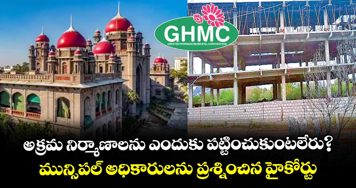 అక్రమ నిర్మాణాలను ఎందుకు పట్టించుకుంటలేరు?..మున్సిపల్ అధికారులను ప్రశ్నించిన హైకోర్టు