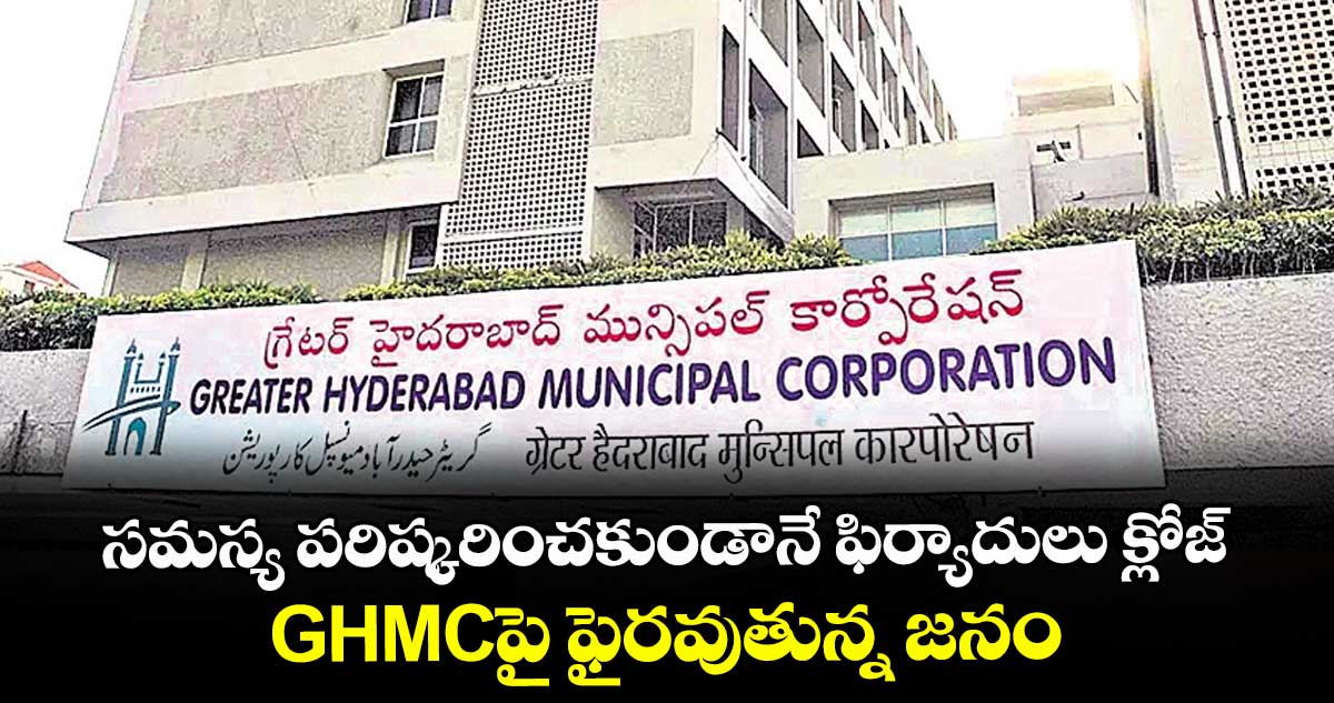 సమస్య పరిష్కరించకుండానే ఫిర్యాదులు క్లోజ్.. GHMCపై ఫైరవుతున్న జనం