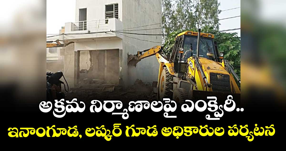 అక్రమ నిర్మాణాలపై ఎంక్వైరీ.. ఇనాంగూడ, లష్కర్ గూడ అధికారుల పర్యటన