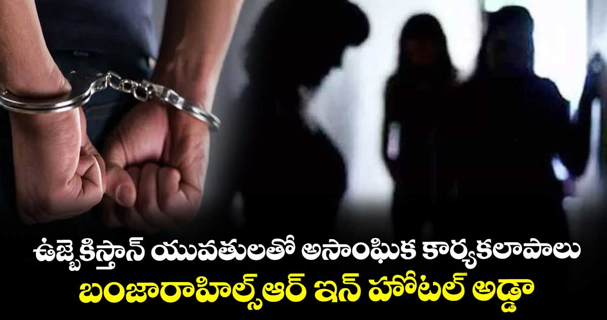 ఉజ్బెకిస్తాన్ యువతులతో అసాంఘిక కార్యకలాపాలు.. బంజారాహిల్స్ఆర్ ఇన్ హోటల్ అడ్డా