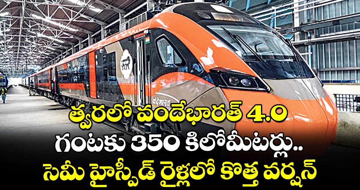 గుడ్ న్యూస్: త్వరలో వందేభారత్ 4.0 : గంటకు 350 కిలోమీటర్లు.. సెమీ హైస్పీడ్ రైళ్లలో కొత్త వర్షన్
