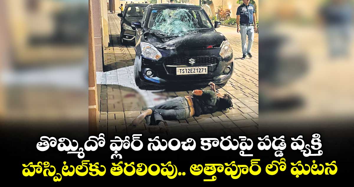 తొమ్మిదో ఫ్లోర్ నుంచి కారుపై పడ్డ వ్యక్తి ..హాస్పిటల్కు తరలింపు.. అత్తాపూర్ లో ఘటన