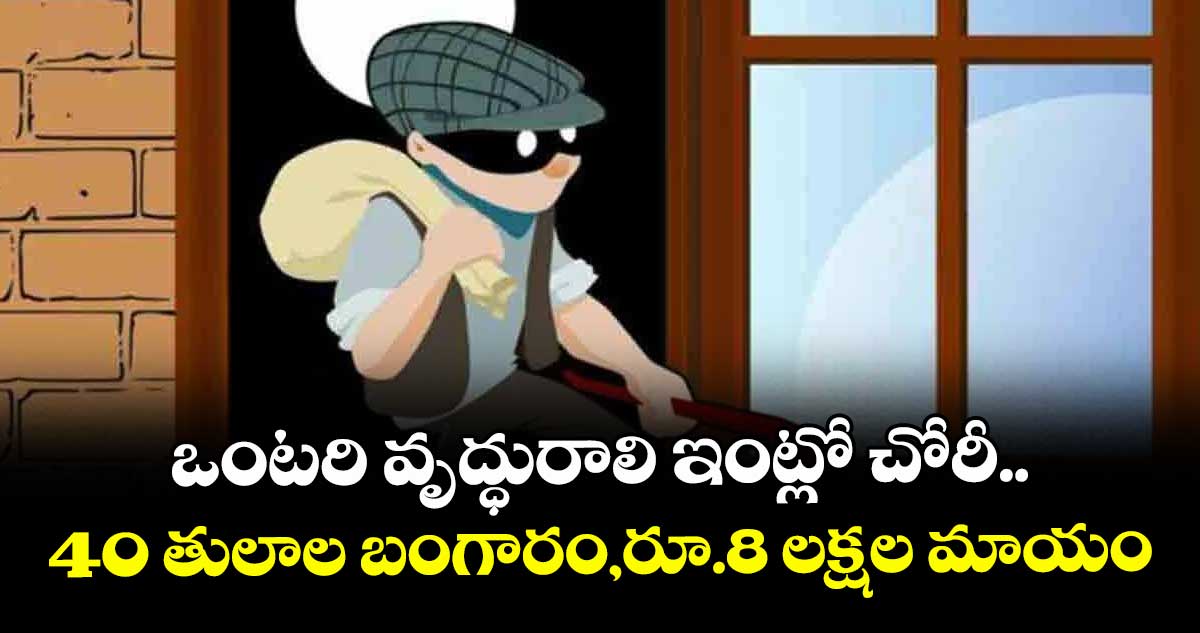 ఒంటరి వృద్ధురాలి ఇంట్లో చోరీ..40 తులాల బంగారం,రూ.8 లక్షల మాయం