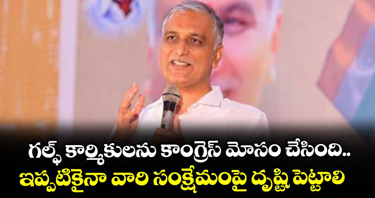 గల్ఫ్ కార్మికులను కాంగ్రెస్ మోసం చేసింది..ఇప్పటికైనా వారి సంక్షేమంపై దృష్టి పెట్టాలి: హరీశ్ రావు