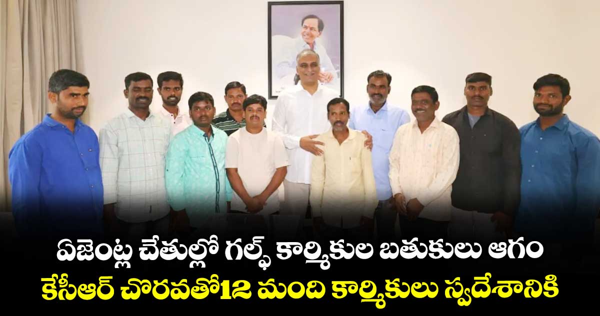 ఏజెంట్ల చేతుల్లో గల్ఫ్ కార్మికుల బతుకులు ఆగం..కేసీఆర్ చొరవతో12 మంది కార్మికులు స్వదేశానికి: హరీశ్ రావు
