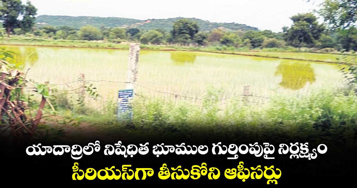 యాదాద్రిలో నిషేధిత భూముల గుర్తింపుపై నిర్లక్ష్యం..సీరియస్గా తీసుకోని ఆఫీసర్లు