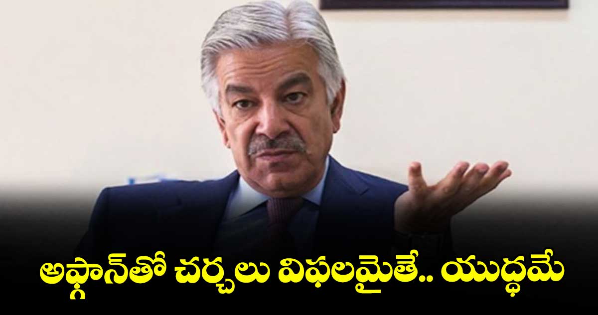 అఫ్గాన్తో చర్చలు విఫలమైతే.. యుద్ధమే : పాకిస్తాన్ రక్షణశాఖ మంత్రి ఖవాజా