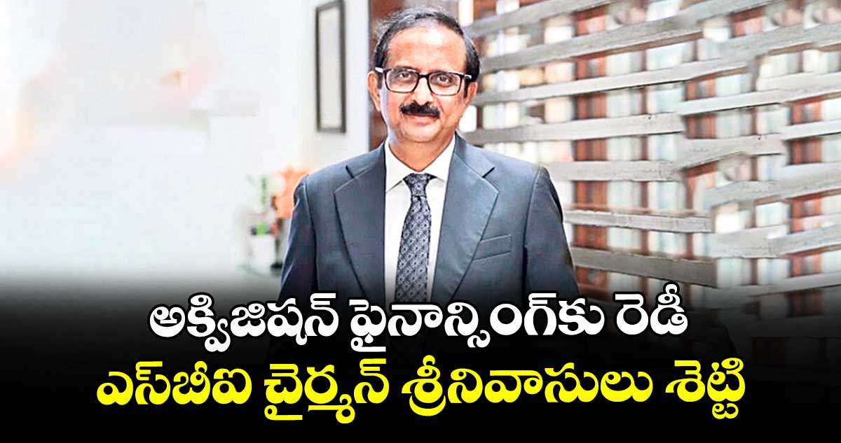 అక్విజిషన్ ఫైనాన్సింగ్⁭⁭కు రెడీ.. ఎస్⁭బీఐ చైర్మన్ శ్రీనివాసులు శెట్టి