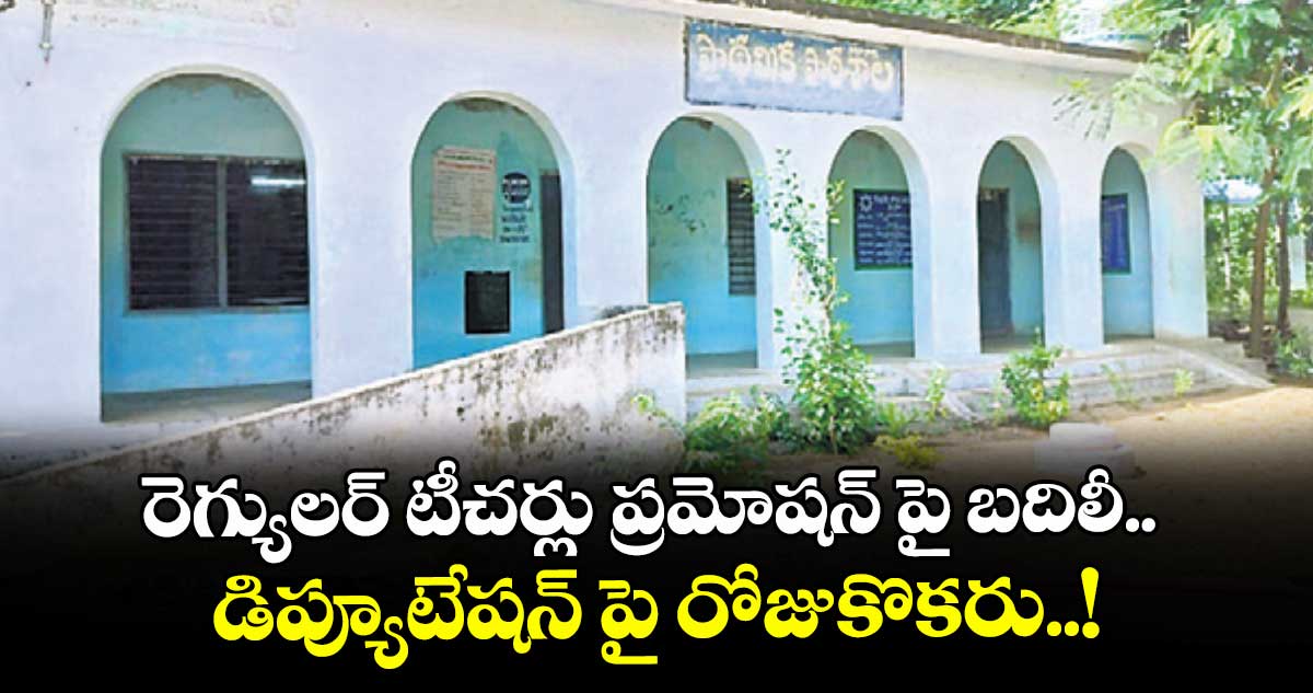 రెగ్యులర్ టీచర్లు ప్రమోషన్ పై బదిలీ.. డిప్యూటేషన్ పై రోజుకొకరు..!