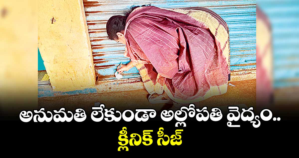 అనుమతి లేకుండా అల్లోపతి వైద్యం.. క్లీనిక్ సీజ్