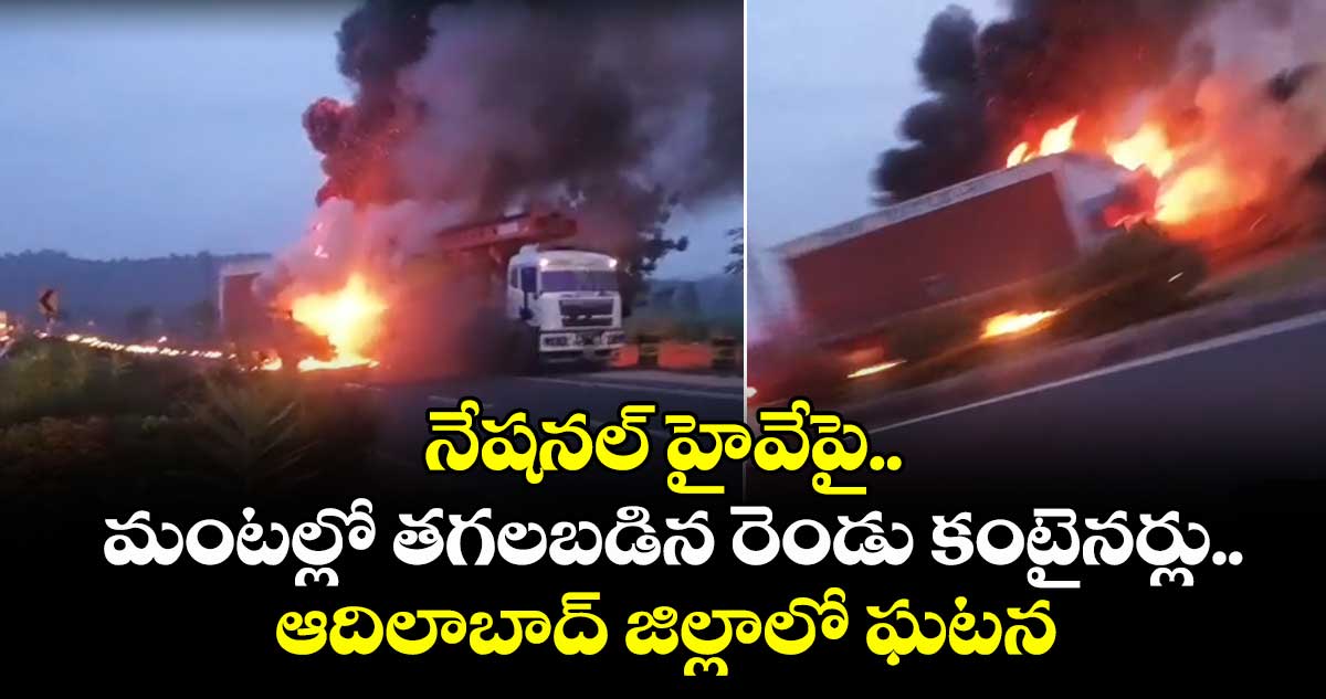 నేషనల్ హైవేపై మంటల్లో తగలబడిన రెండు కంటైనర్లు.. ఆదిలాబాద్ జిల్లాలో ఘటన