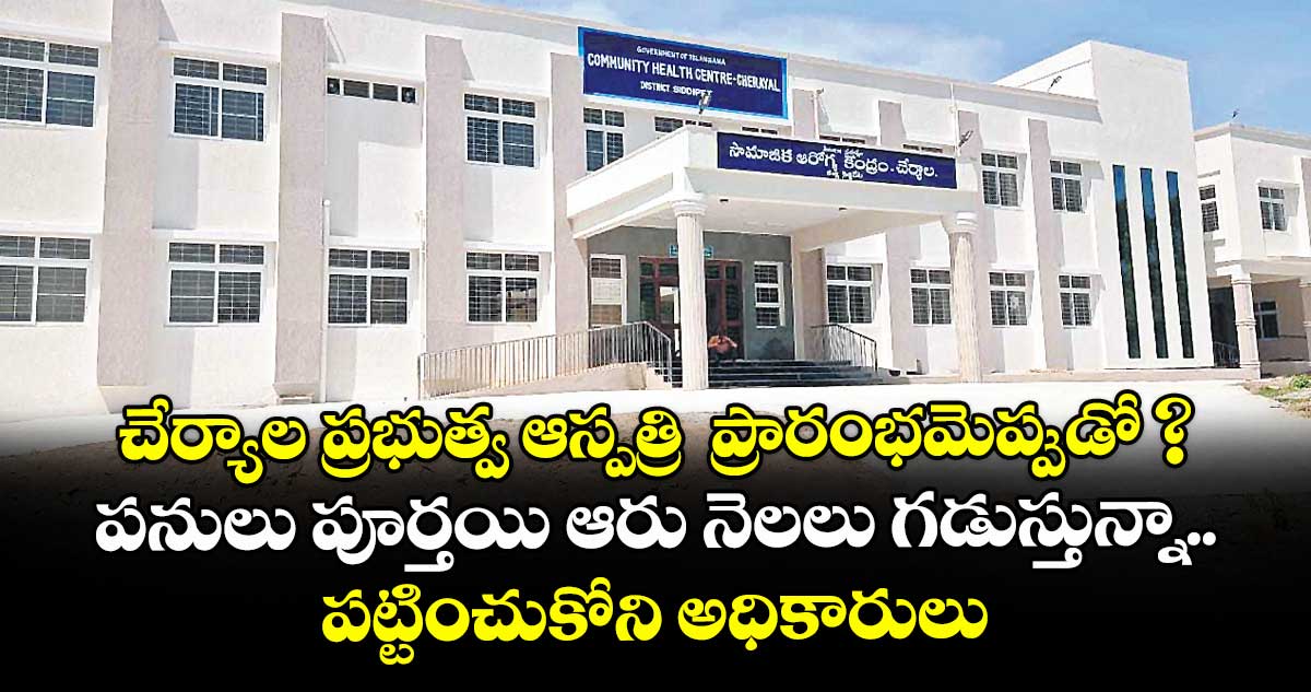 చేర్యాల ప్రభుత్వ ఆస్పత్రి ప్రారంభమెప్పుడో ?..పనులు పూర్తయి ఆరు నెలలు గడుస్తున్నా పట్టించుకోని అధికారులు