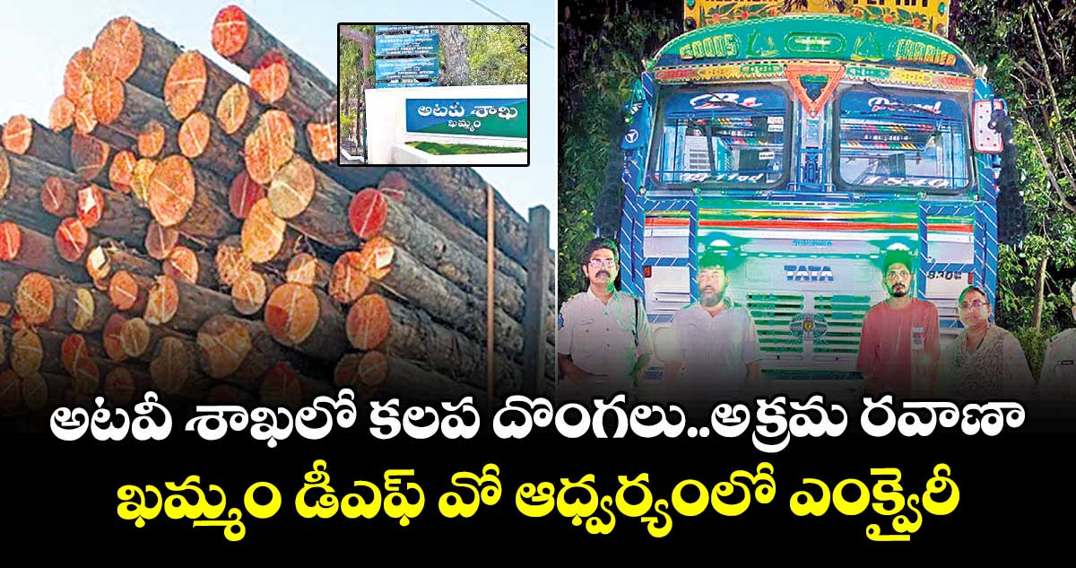 అటవీ శాఖలో కలప దొంగలు..అక్రమ రవాణా.. ఖమ్మం డీఎఫ్ వో ఆధ్వర్యంలో ఎంక్వైరీ