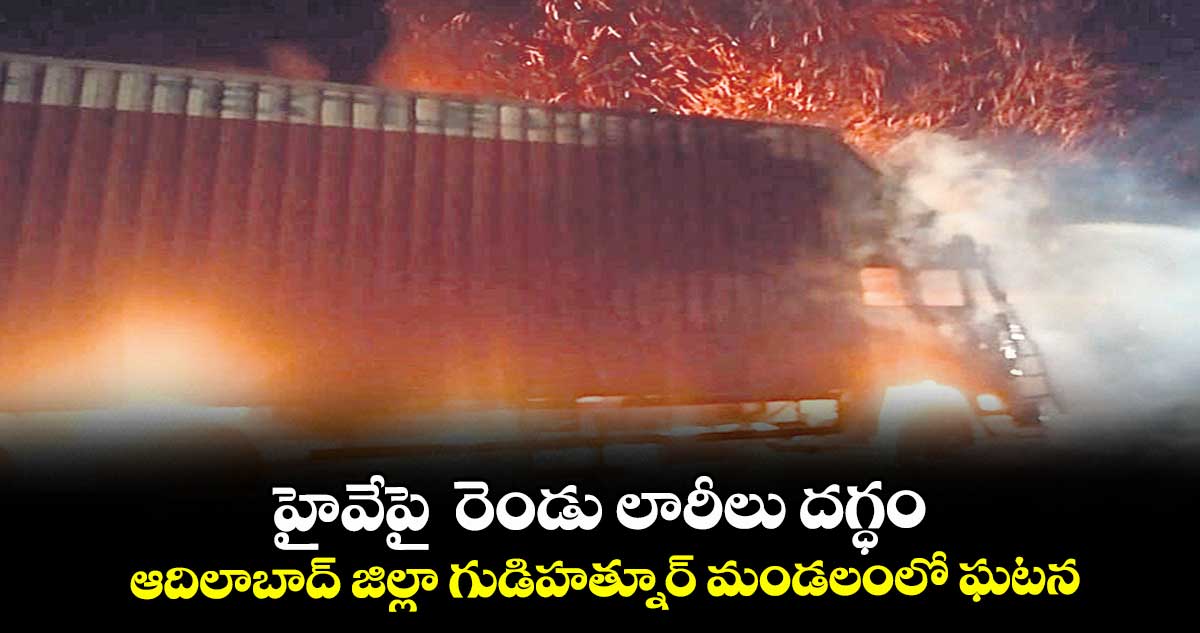 హైవేపై రెండు లారీలు దగ్ధం...ఆదిలాబాద్ జిల్లా గుడిహత్నూర్ మండలంలో ఘటన