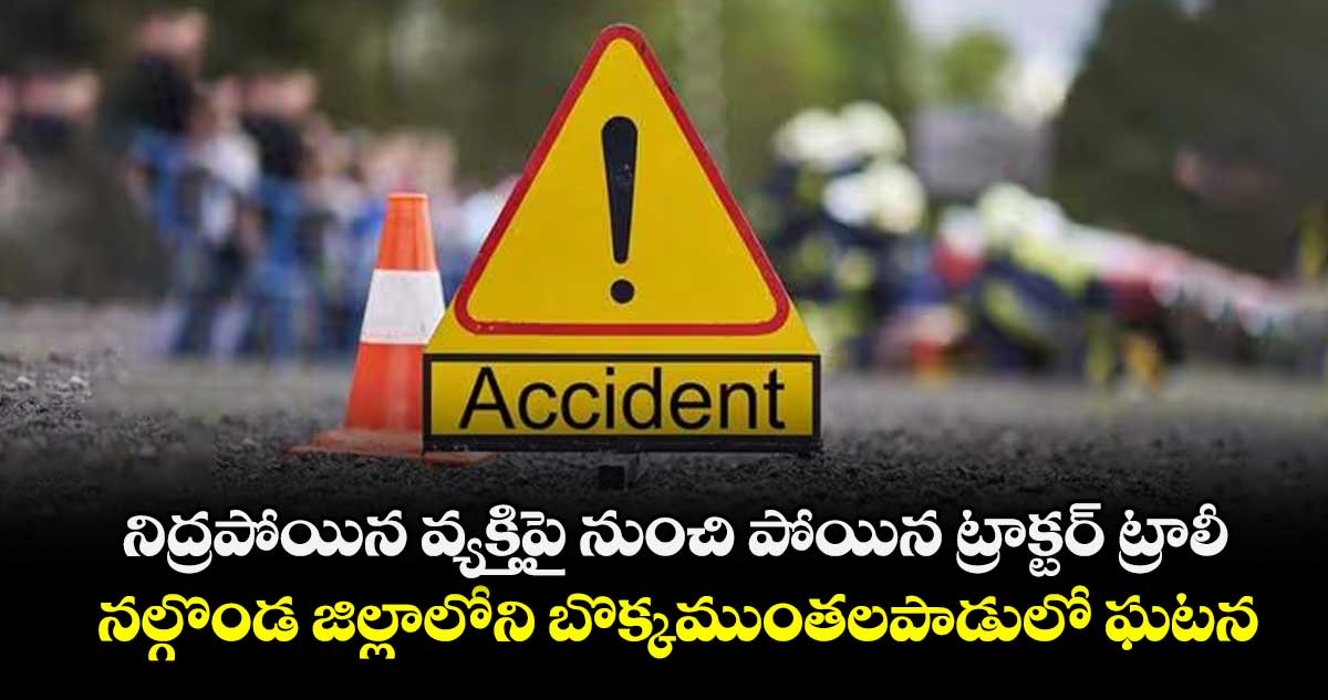 నిద్రపోయిన వ్యక్తిపై నుంచి పోయిన ట్రాక్టర్ ట్రాలీ.. నల్గొండ జిల్లాలోని బొక్కముంతలపాడులో ఘటన