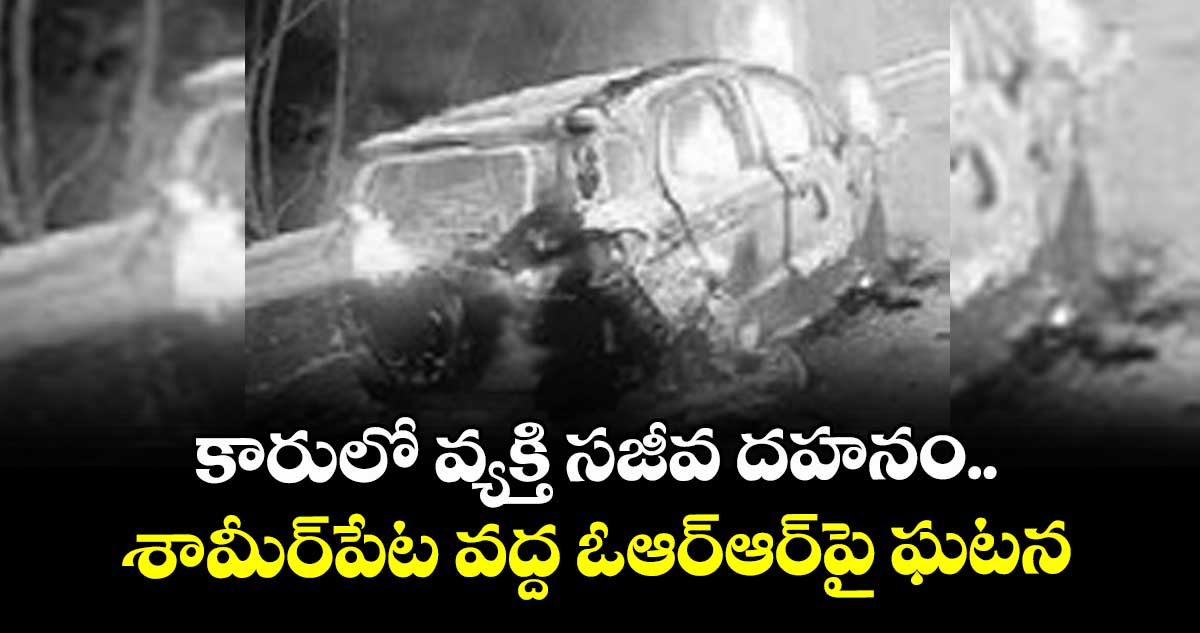 కారులో వ్యక్తి సజీవ దహనం ..శామీర్‌‌పేట వద్ద ఓఆర్‌‌ఆర్‌‌పై ఘటన