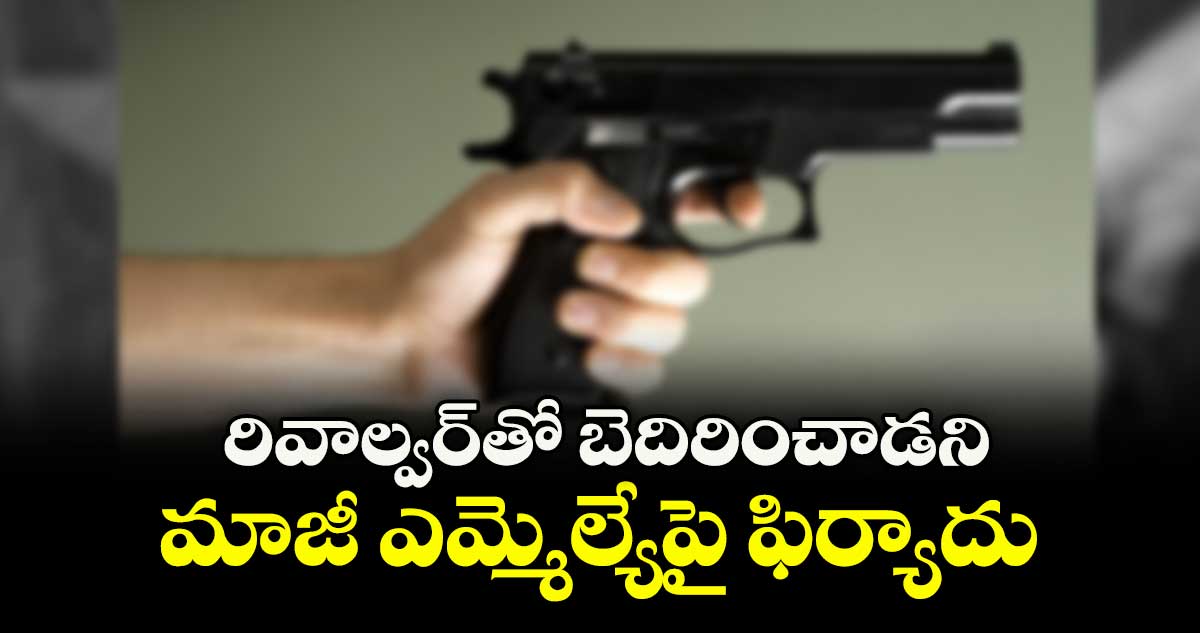 రివాల్వర్తో బెదిరించాడని మాజీ ఎమ్మెల్యేపై ఫిర్యాదు