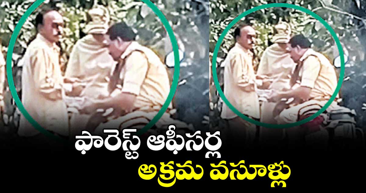 ఫారెస్ట్ ఆఫీసర్ల అక్రమ వసూళ్లు