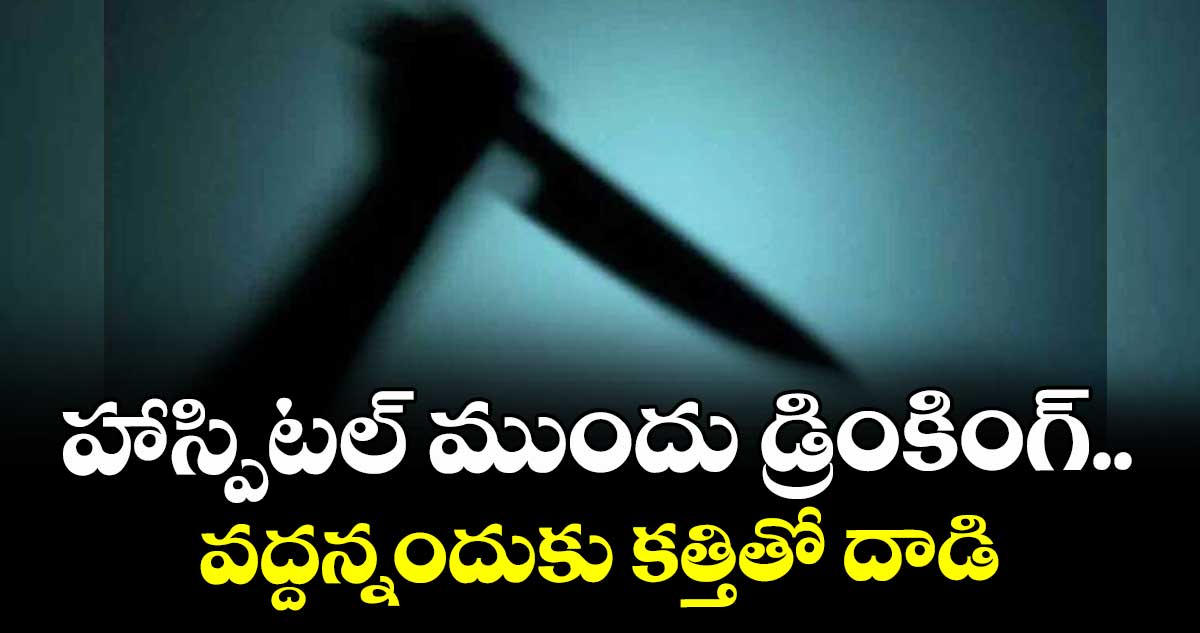 హాస్పిటల్ ముందు డ్రింకింగ్.. వద్దన్నందుకు కత్తితో దాడి