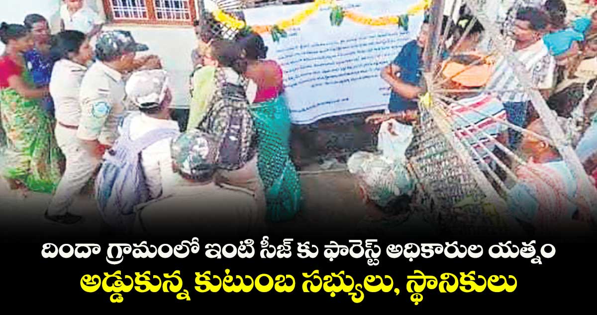 దిందా గ్రామంలో ఇంటి సీజ్ కు ఫారెస్ట్ అధికారుల యత్నం..అడ్డుకున్న కుటుంబ సభ్యులు, స్థానికులు 