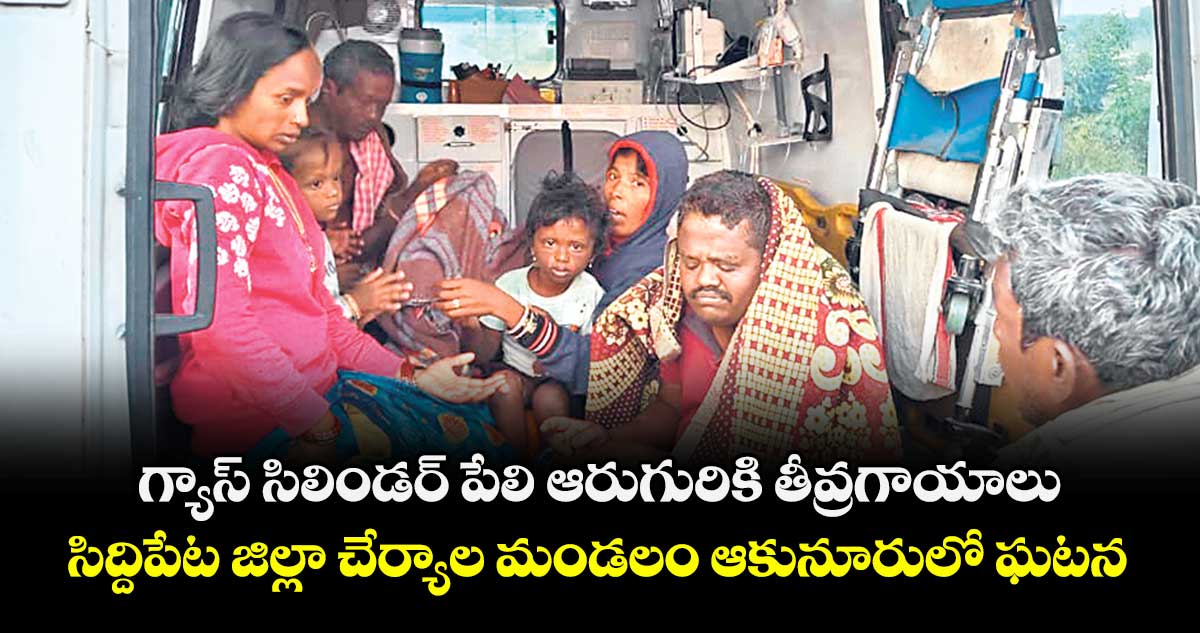 గ్యాస్ సిలిండర్ పేలి ఆరుగురికి తీవ్రగాయాలు..సిద్దిపేట జిల్లా చేర్యాల మండలం ఆకునూరులో ఘటన