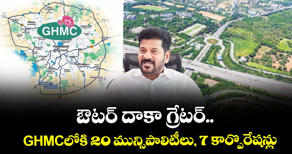 ఔటర్ దాకా గ్రేటర్..GHMCలోకి 20 మున్సిపాలిటీలు, 7 కార్పొరేషన్లు 