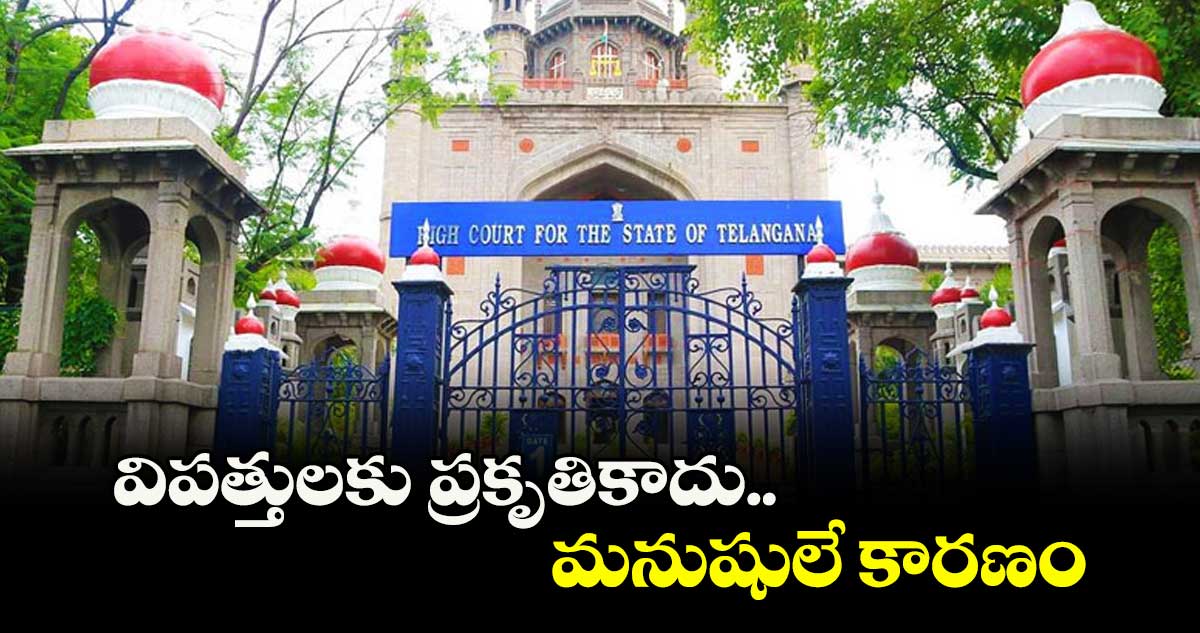 విపత్తులకు ప్రకృతికాదు.. మనుషులే కారణం :హైకోర్టు 