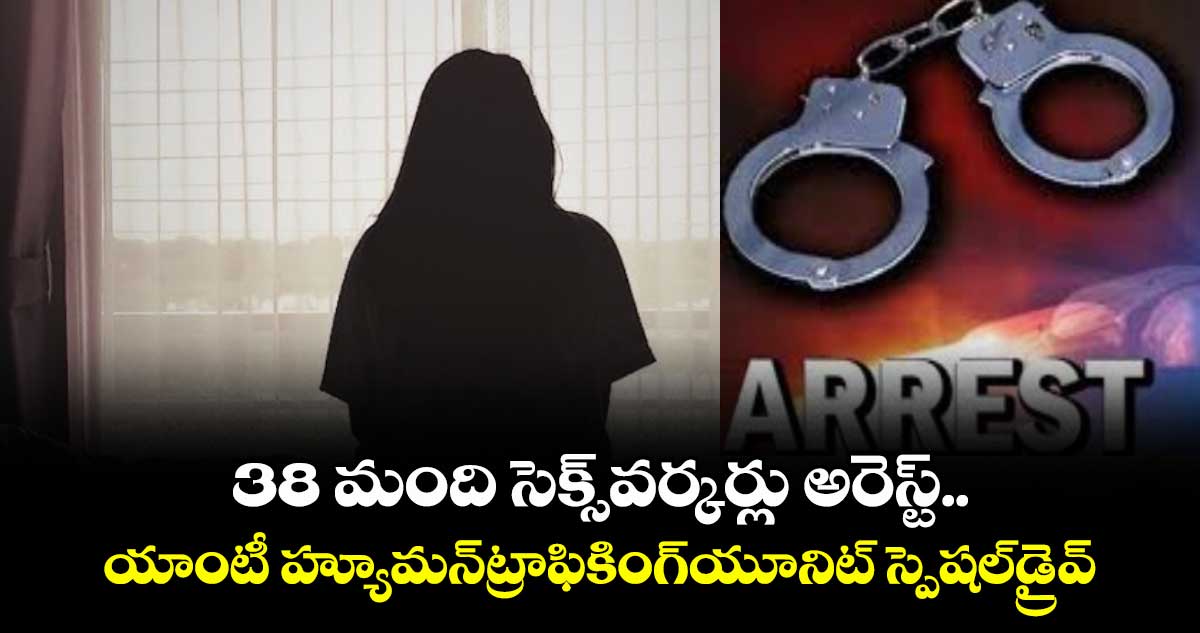38 మంది సెక్స్ వర్కర్లు అరెస్ట్..యాంటీ హ్యూమన్ట్రాఫికింగ్యూనిట్ స్పెషల్డ్రైవ్