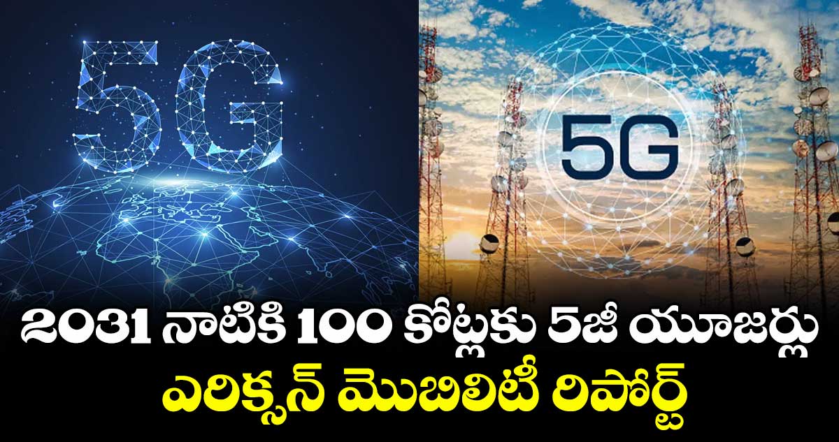 2031 నాటికి 100 కోట్లకు 5జీ యూజర్లు.. ఎరిక్సన్ మొబిలిటీ రిపోర్ట్‌‌