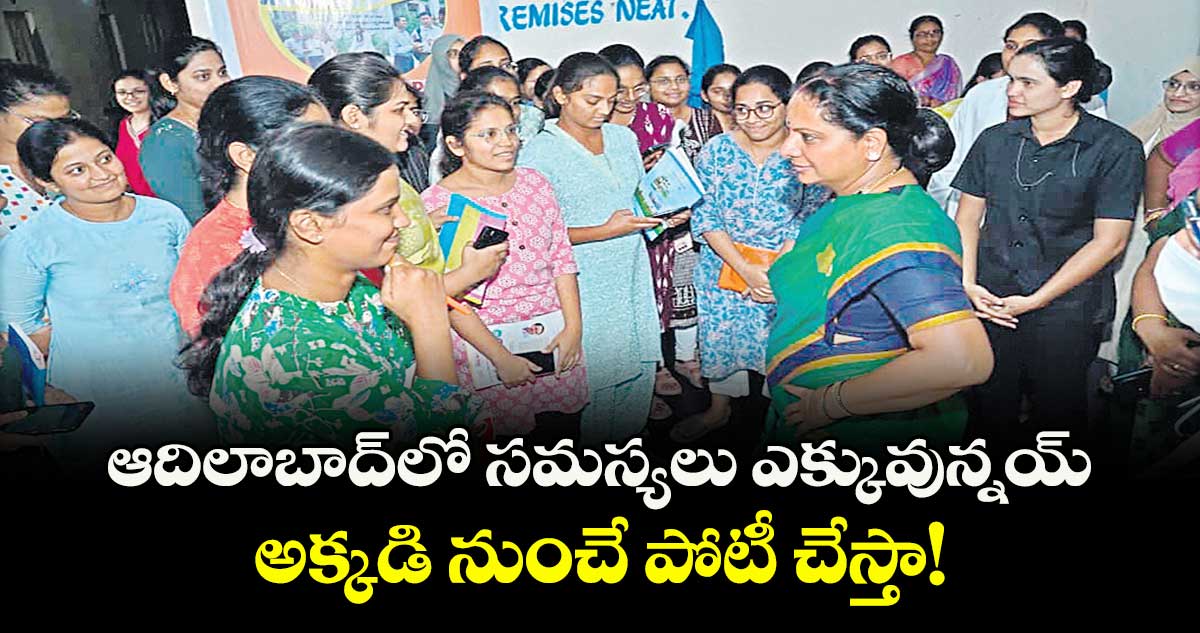 ఆదిలాబాద్లో సమస్యలు ఎక్కువున్నయ్.. అక్కడి నుంచే పోటీ చేస్తా! : జాగృతి అధ్యక్షురాలు కవిత