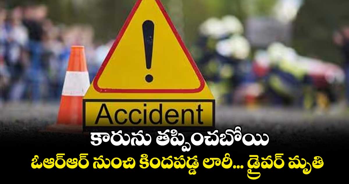 కారును తప్పించబోయి.. ఓఆర్ఆర్ నుంచి కిందపడ్డ లారీ... డ్రైవర్ మృతి 