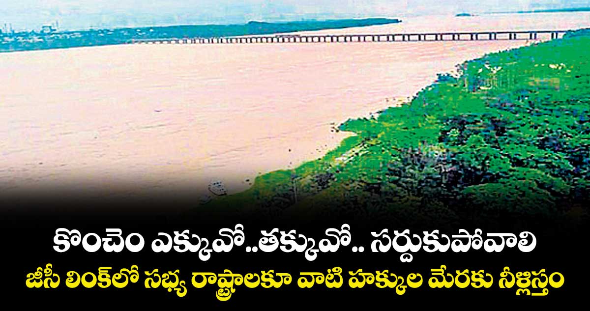 కొంచెం ఎక్కువో.. తక్కువో..  సర్దుకుపోవాలి.. జీసీ లింక్ లో సభ్య రాష్ట్రాలకూ వాటి హక్కుల మేరకు నీళ్లిస్తం