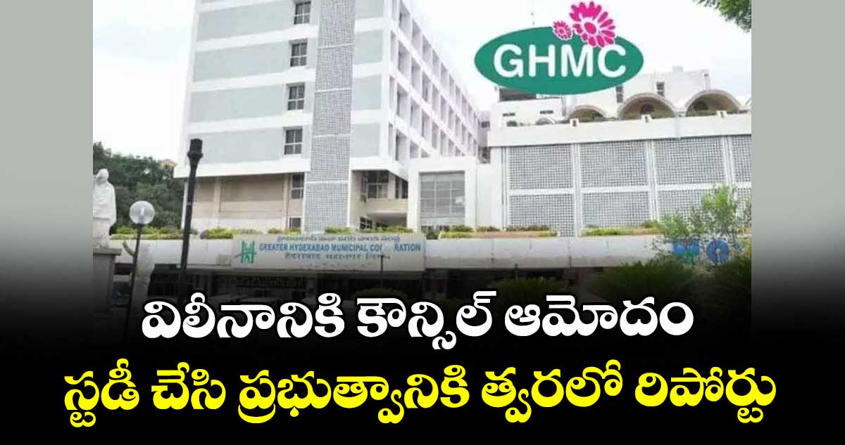 విలీనానికి కౌన్సిల్ ఆమోదం ..స్టడీ చేసి ప్రభుత్వానికి త్వరలో రిపోర్టు