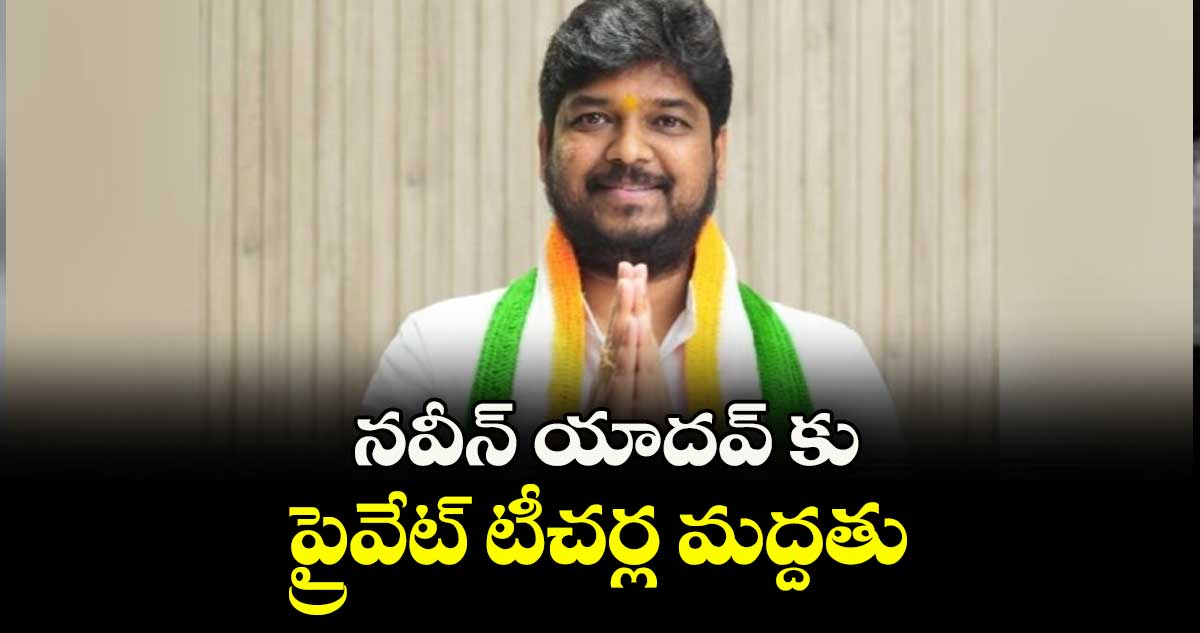 నవీన్ యాదవ్ కు ప్రైవేట్ టీచర్ల మద్దతు