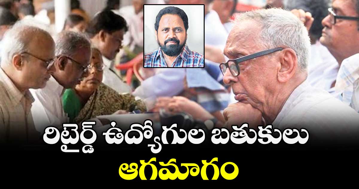 రిటైర్డ్ ఉద్యోగుల బతుకులు ఆగమాగం