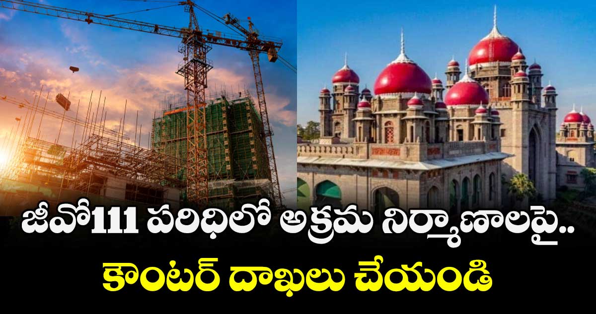 జీవో111 పరిధిలో అక్రమ నిర్మాణాలపై..కౌంటర్ దాఖలు చేయండి : హైకోర్టు 