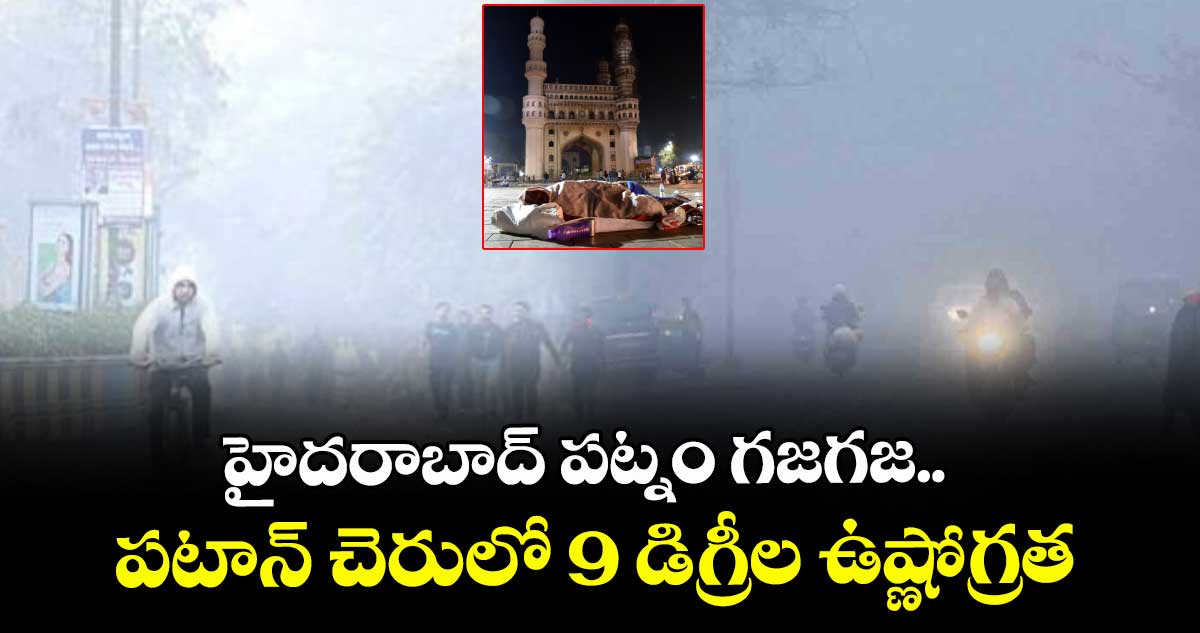 హైదరాబాద్ పట్నం గజగజ..పటాన్ చెరులో 9 డిగ్రీల ఉష్ణోగ్రత
